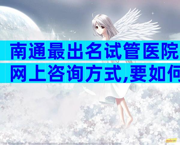 南通最出名试管医院网上咨询方式,要如何选择呢