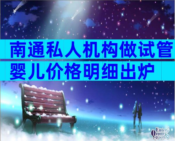 南通私人机构做试管婴儿价格明细出炉