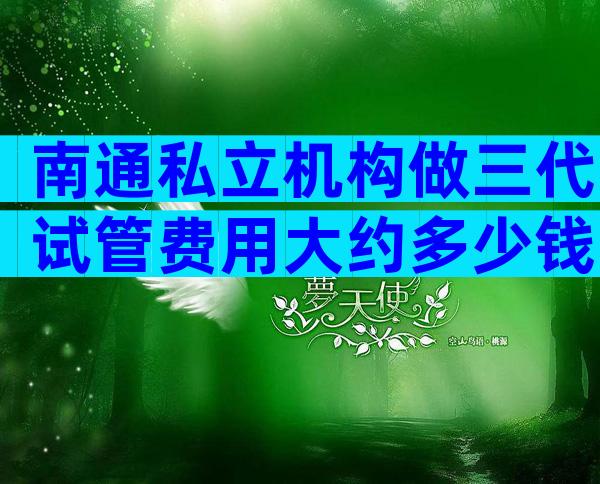 南通私立机构做三代试管费用大约多少钱
