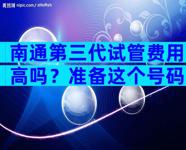 南通第三代试管费用高吗？准备这个号码。