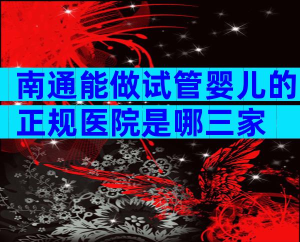 南通能做试管婴儿的正规医院是哪三家