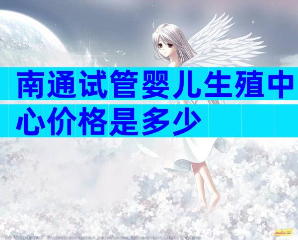 南通试管婴儿生殖中心价格是多少
