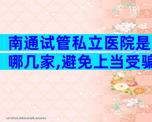 南通试管私立医院是哪几家,避免上当受骗