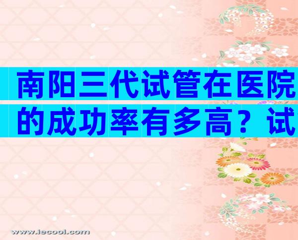 南阳三代试管在医院的成功率有多高？试管机构推荐。