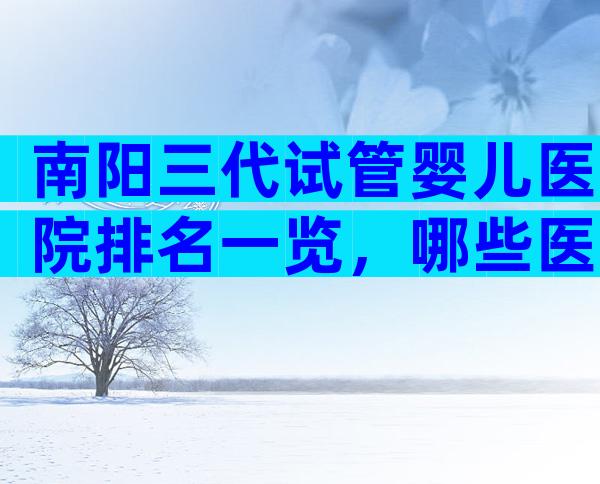 南阳三代试管婴儿医院排名一览，哪些医院可以做