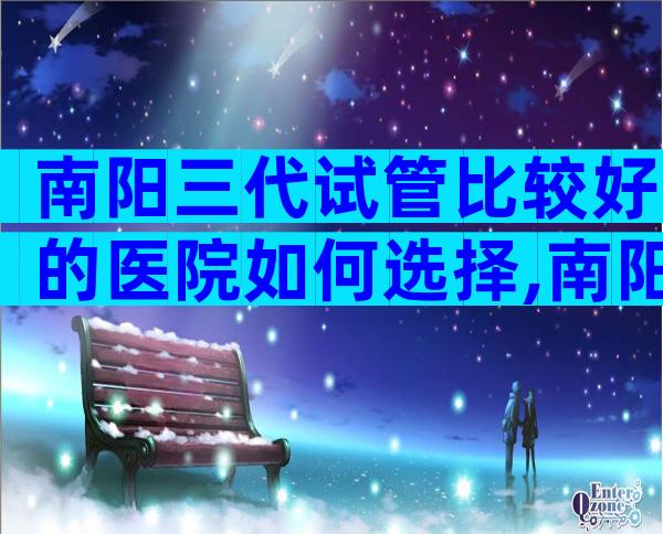 南阳三代试管比较好的医院如何选择,南阳试管五大医院选择理由