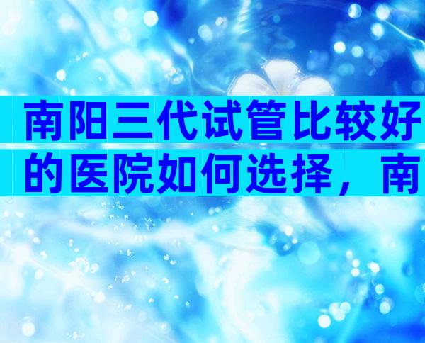 南阳三代试管比较好的医院如何选择，南阳试管五大医院选择理由
