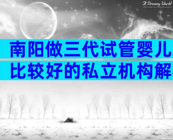 南阳做三代试管婴儿比较好的私立机构解析,附试管医院排名