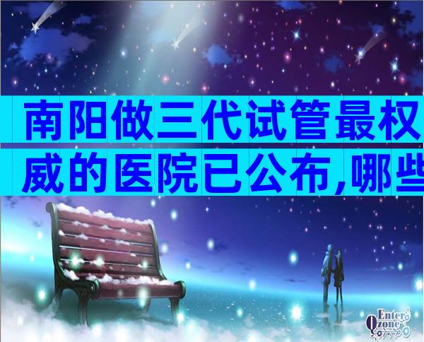 南阳做三代试管最权威的医院已公布,哪些医院成功率高