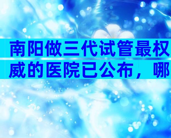 南阳做三代试管最权威的医院已公布，哪些医院成功率高