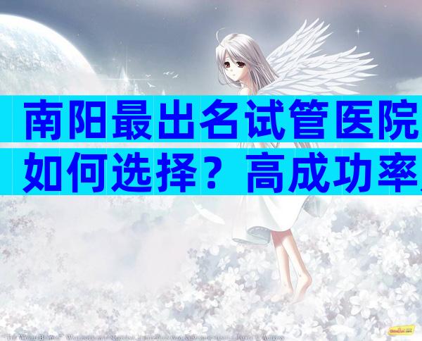 南阳最出名试管医院如何选择？高成功率是真是假