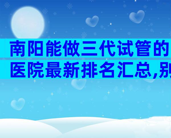 南阳能做三代试管的医院最新排名汇总,别再被机构的虚假宣传骗了