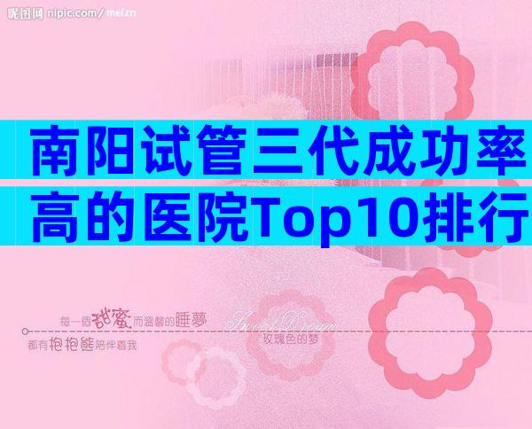 南阳试管三代成功率高的医院Top10排行,成功率前3推荐