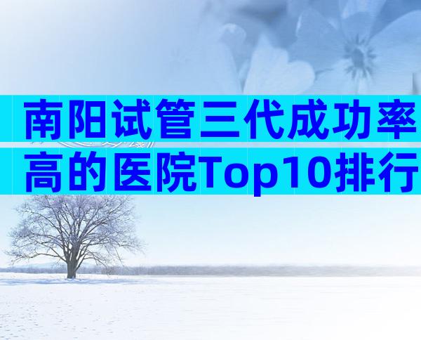 南阳试管三代成功率高的医院Top10排行，成功率前3推荐