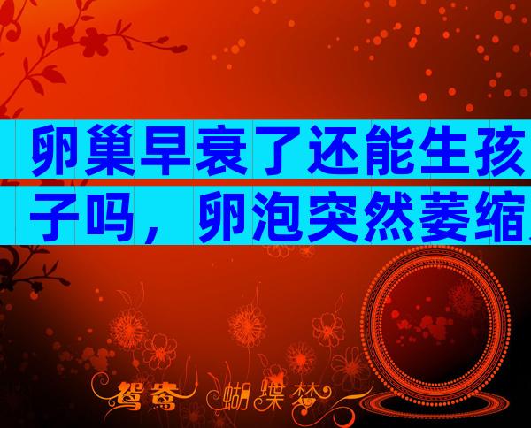 卵巢早衰了还能生孩子吗，卵泡突然萎缩是怎么回事
