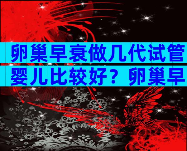 卵巢早衰做几代试管婴儿比较好？卵巢早衰做第几代试管？