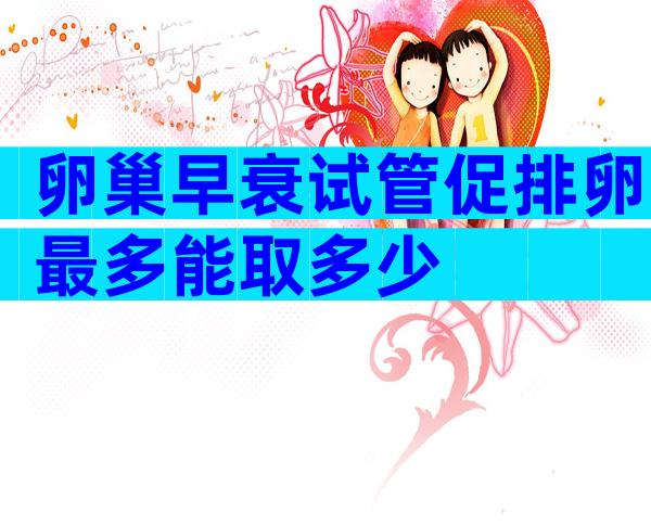 卵巢早衰试管促排卵最多能取多少