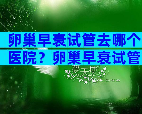 卵巢早衰试管去哪个医院？卵巢早衰试管去哪个医院比较好？