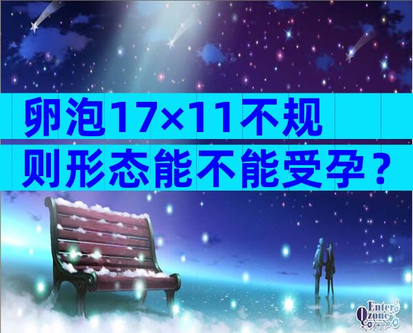 卵泡17×11不规则形态能不能受孕？卵泡17×11不规则形态医生说快排卵了