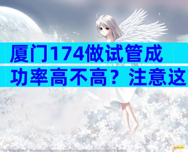 厦门174做试管成功率高不高？注意这三点不成功都很难！