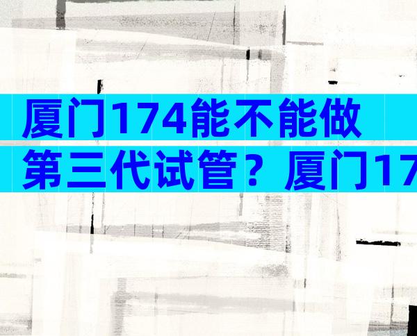 厦门174能不能做第三代试管？厦门174试管婴儿