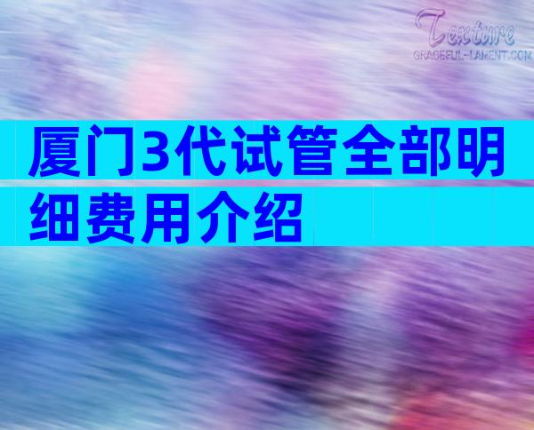厦门3代试管全部明细费用介绍