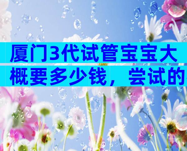 厦门3代试管宝宝大概要多少钱，尝试的都后悔了