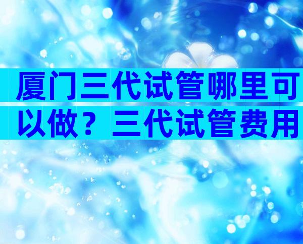 厦门三代试管哪里可以做？三代试管费用多少？