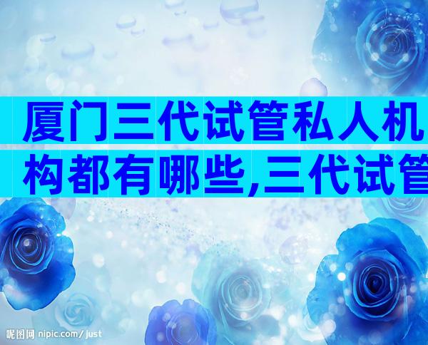 厦门三代试管私人机构都有哪些,三代试管成功概率