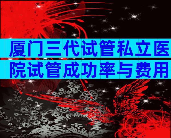 厦门三代试管私立医院试管成功率与费用介绍,含注意事项一览
