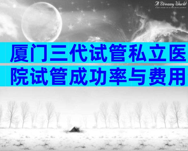 厦门三代试管私立医院试管成功率与费用介绍，含注意事项一览