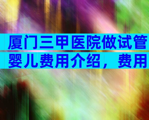 厦门三甲医院做试管婴儿费用介绍，费用不低预算需做好