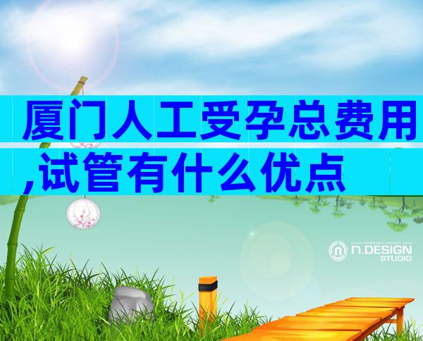 厦门人工受孕总费用,试管有什么优点