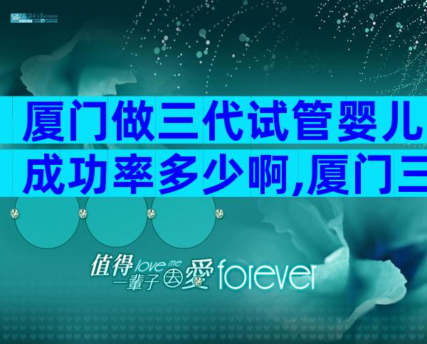 厦门做三代试管婴儿成功率多少啊,厦门三代试管婴儿多少钱