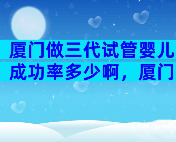 厦门做三代试管婴儿成功率多少啊，厦门三代试管婴儿多少钱