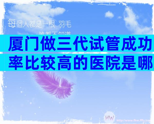 厦门做三代试管成功率比较高的医院是哪几家