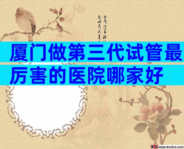 厦门做第三代试管最厉害的医院哪家好