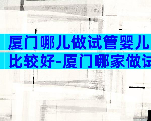 厦门哪儿做试管婴儿比较好-厦门哪家做试管好
