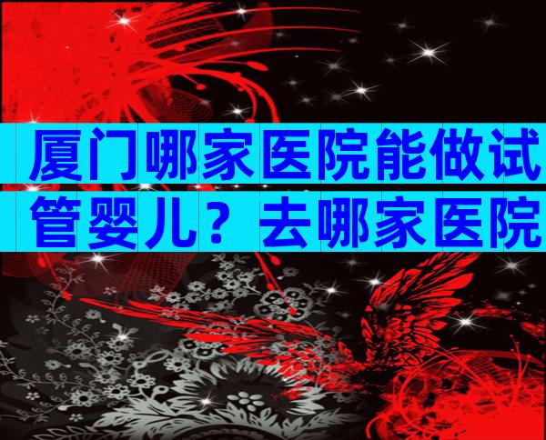 厦门哪家医院能做试管婴儿？去哪家医院比较好？