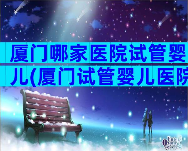 厦门哪家医院试管婴儿(厦门试管婴儿医院排名比较好)