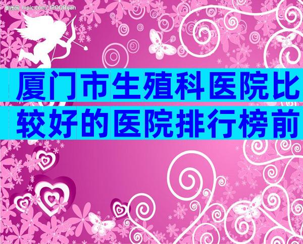 厦门市生殖科医院比较好的医院排行榜前十