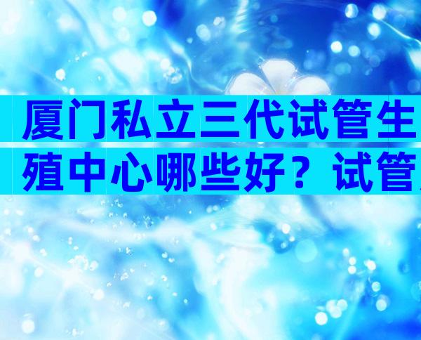 厦门私立三代试管生殖中心哪些好？试管成功率是多少