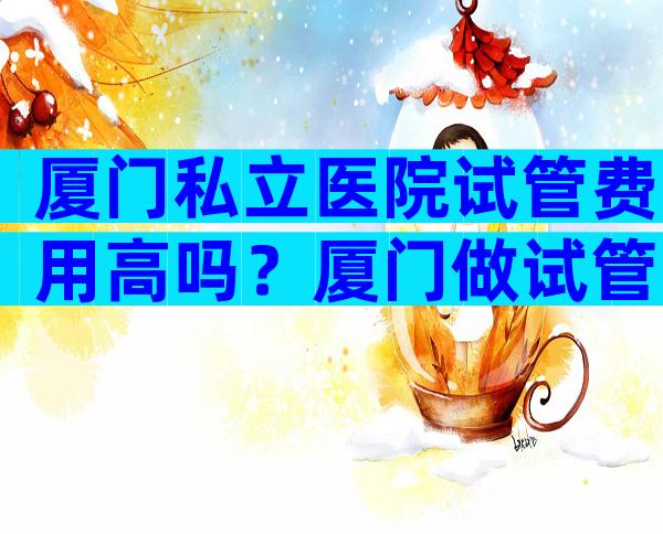 厦门私立医院试管费用高吗？厦门做试管大概需要多少费用？