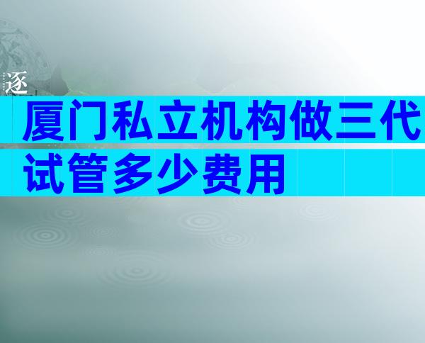 厦门私立机构做三代试管多少费用