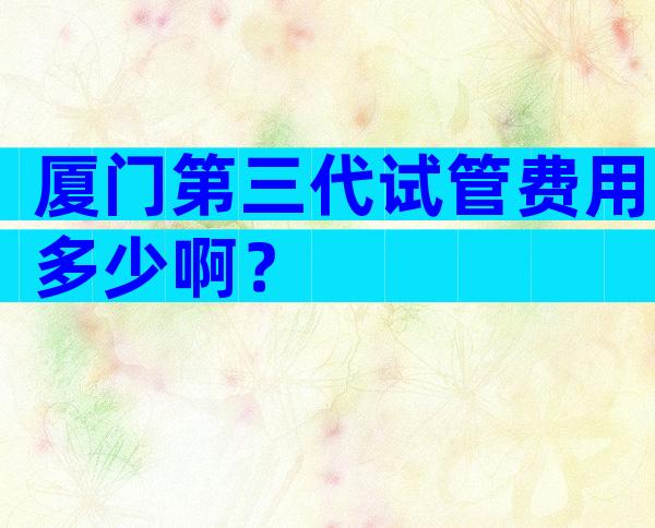 厦门第三代试管费用多少啊？