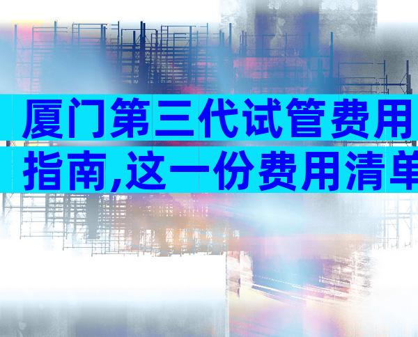 厦门第三代试管费用指南,这一份费用清单请查收