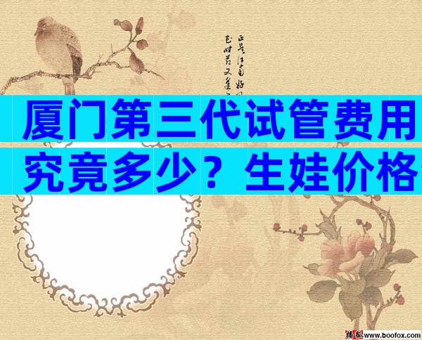 厦门第三代试管费用究竟多少？生娃价格清单表一览