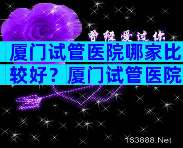 厦门试管医院哪家比较好？厦门试管医院的排名概览！