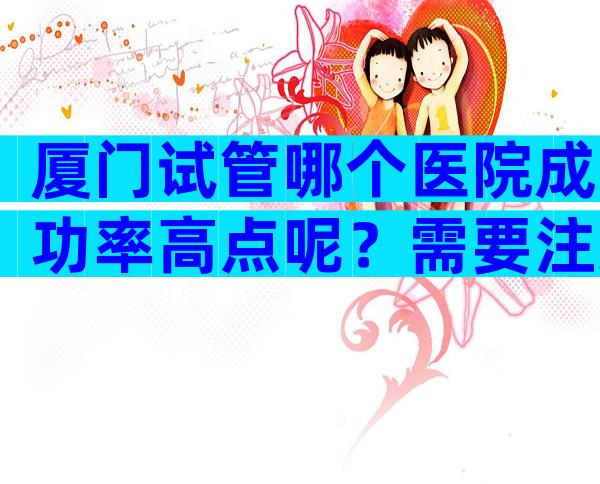 厦门试管哪个医院成功率高点呢？需要注意哪些问题