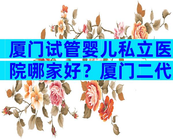 厦门试管婴儿私立医院哪家好？厦门二代试管医院名单